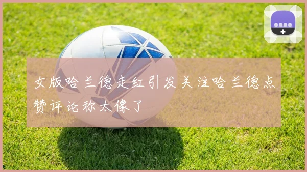 女版哈兰德走红引发关注哈兰德点赞评论称太像了