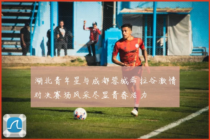 湖北青年星与成都蓉城希拉谷激情对决赛场风采尽显青春活力