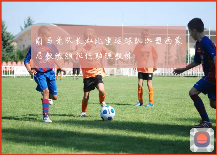 前马竞队长加比重返球队加盟西蒙尼教练组担任助理教练