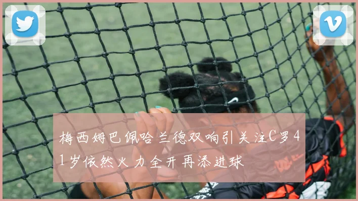 梅西姆巴佩哈兰德双响引关注C罗41岁依然火力全开再添进球