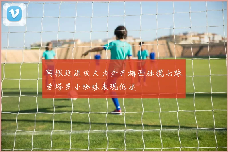 阿根廷进攻火力全开梅西独揽七球劳塔罗小蜘蛛表现低迷