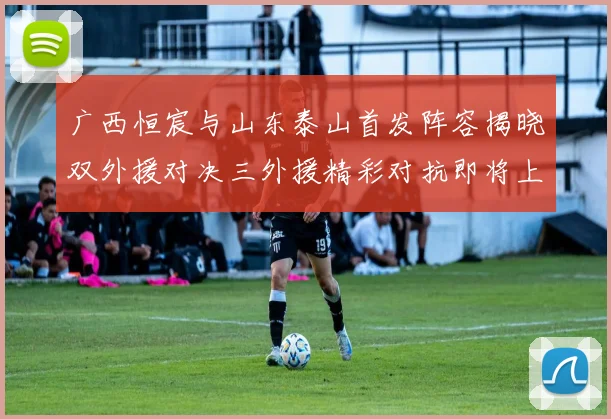 广西恒宸与山东泰山首发阵容揭晓双外援对决三外援精彩对抗即将上演