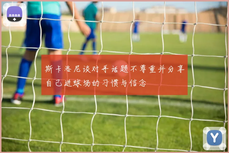 斯卡洛尼谈对手话题不尊重并分享自己进球场的习惯与信念