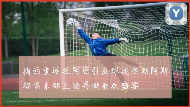 梅西重返迈阿密引发球迷热潮阿斯称俱乐部主场再掀狂欢盛宴