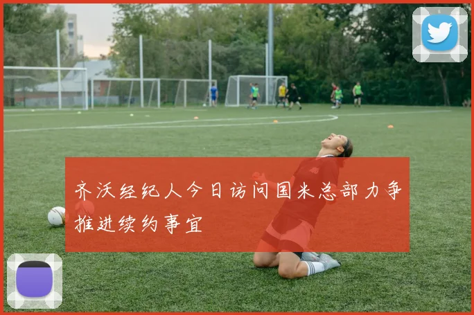 齐沃经纪人今日访问国米总部力争推进续约事宜