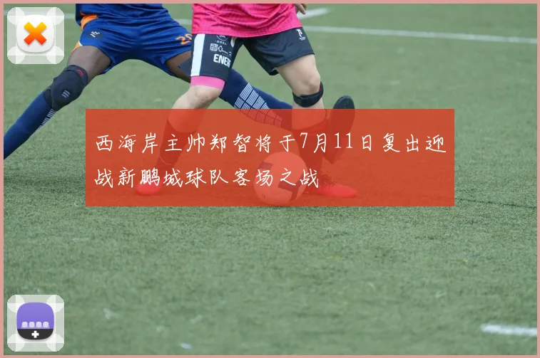 西海岸主帅郑智将于7月11日复出迎战新鹏城球队客场之战