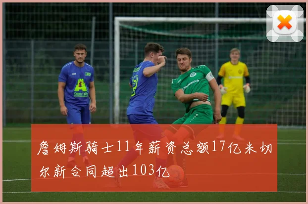 詹姆斯骑士11年薪资总额17亿米切尔新合同超出103亿