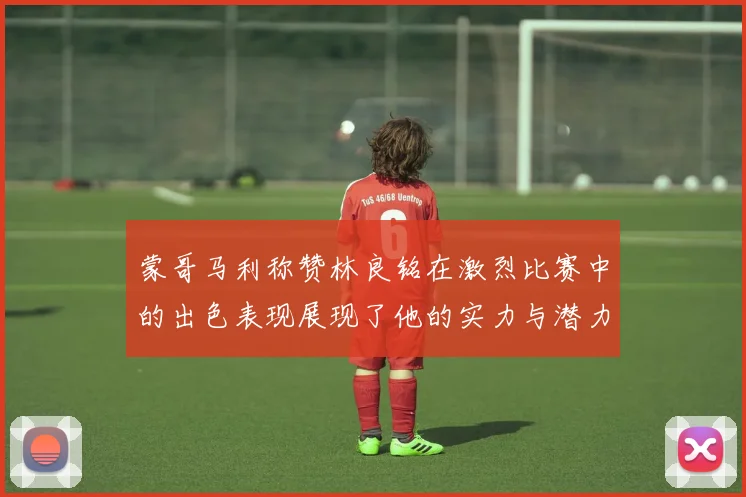 蒙哥马利称赞林良铭在激烈比赛中的出色表现展现了他的实力与潜力